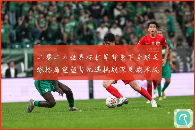 二零二六世界杯扩军背景下全球足球格局重塑与机遇挑战深度战术观察-深度解析