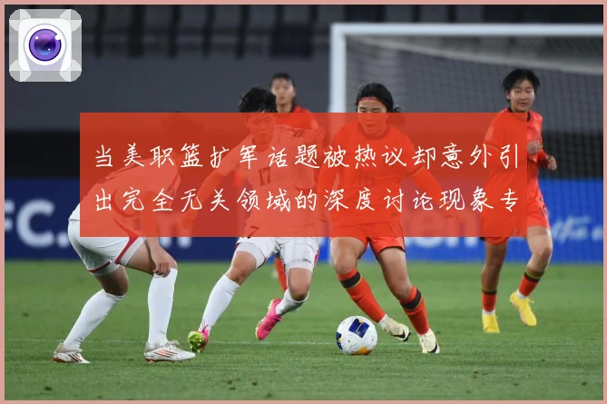 当美职篮扩军话题被热议却意外引出完全无关领域的深度讨论现象专题观察-深度解析