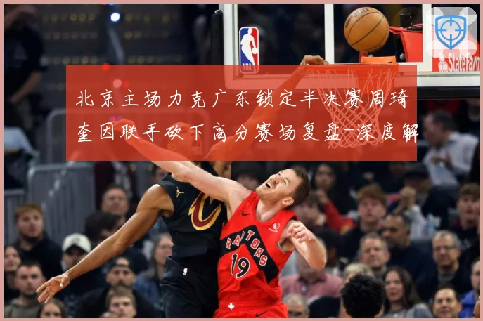 北京主场力克广东锁定半决赛周琦奎因联手砍下高分赛场复盘-深度解析