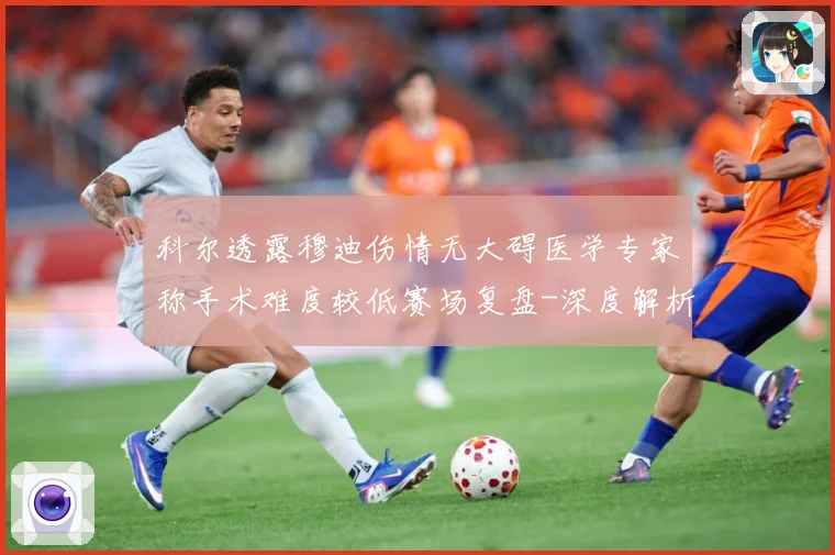 科尔透露穆迪伤情无大碍医学专家称手术难度较低赛场复盘-深度解析