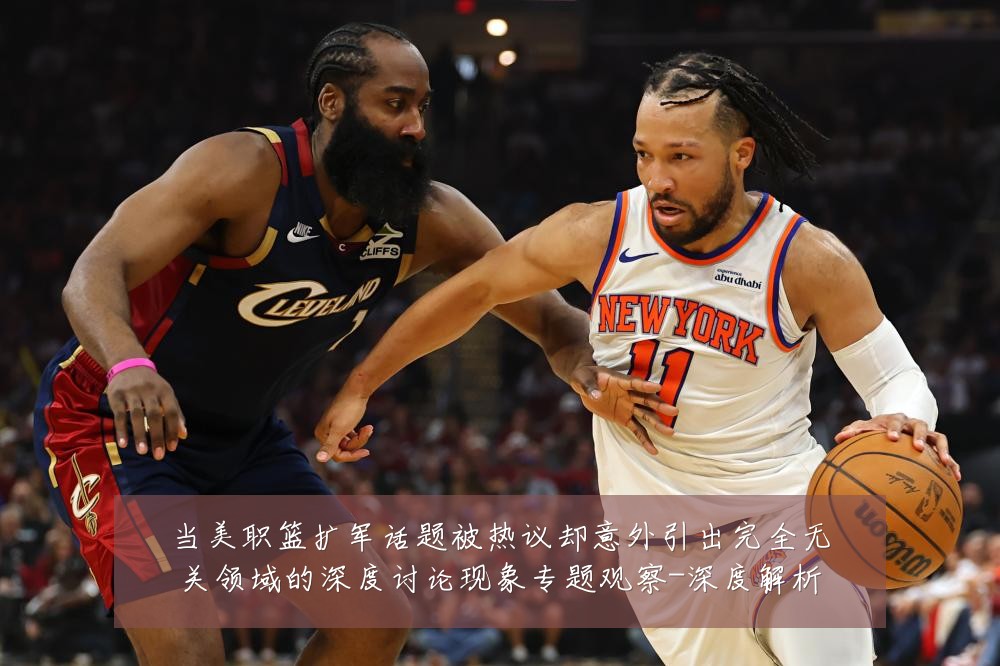 当美职篮扩军话题被热议却意外引出完全无关领域的深度讨论现象专题观察-深度解析