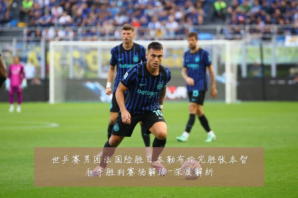 世乒赛男团法国险胜日本勒布伦完胜张本智和夺胜利赛场解读-深度解析